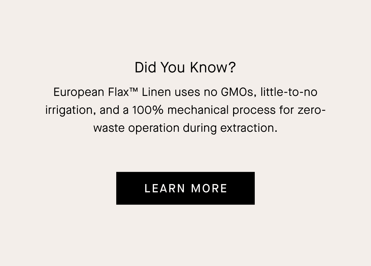 Did You Know? European Flax™ Linen uses no GMOs, little-to-no irrigation, and a 100% mechanical process for zero-waste operation during extraction.
