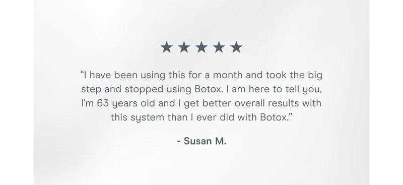 “I have been using this for a month and took the big step and stopped using Botox. I am here to tell you, I'm 63 years old and I get better overall results with this system than I ever did with Botox.” - Susan M.