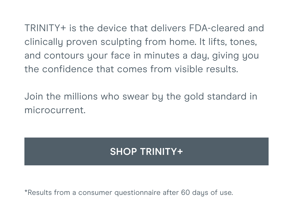 TRINITY+ is the device that delivers FDA-cleared and clinically proven sculpting from home. It lifts, tones, and contours your face in minutes a day, giving you the confidence that comes from visible results. Join the millions who swear by the gold standard in microcurrent. Click here to shop TRINITY+