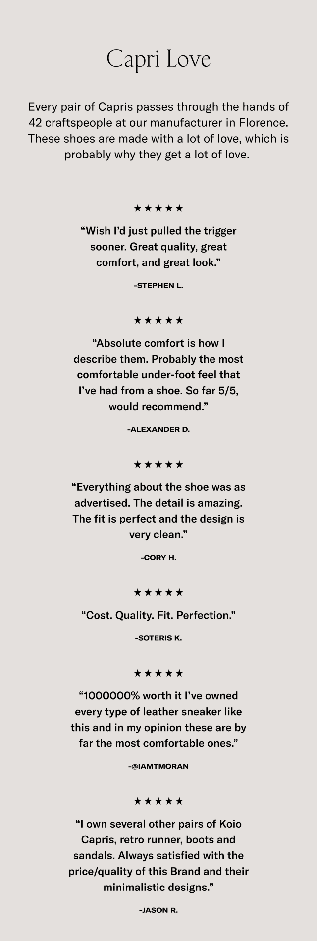 Capri Love -Every pair of Capris passes through the hands of 42 craftspeople at our manufacturer in Florence. These shoes are made with a lot of love, which is probably why they get a lot of love. **** "Wish I'd just pulled the trigger sooner. Great quality, great comfort, and great look." -STEPHEN L. ***** "Absolute comfort is how I describe them. Probably the most comfortable under-foot feel that l've had from a shoe. So far 5/5, would recommend." -ALEXANDER D . **** "Everything about the shoe was as advertised. The detail is amazing. The fit is perfect and the design is very clean." -CORY H. ***** "Cost. Quality. Fit. Perfection." -SOTERIS K. ***** "1000000% worth it l've owned every type of leather sneaker like this and in my opinion these are by far the most comfortable ones." -@IAMTMORAN ***** "own several other pairs of Koio Capris, retro runner, boots and sandals. Always satisfied with the price/quality of this Brand and their minimalistic designs." -JASON R.