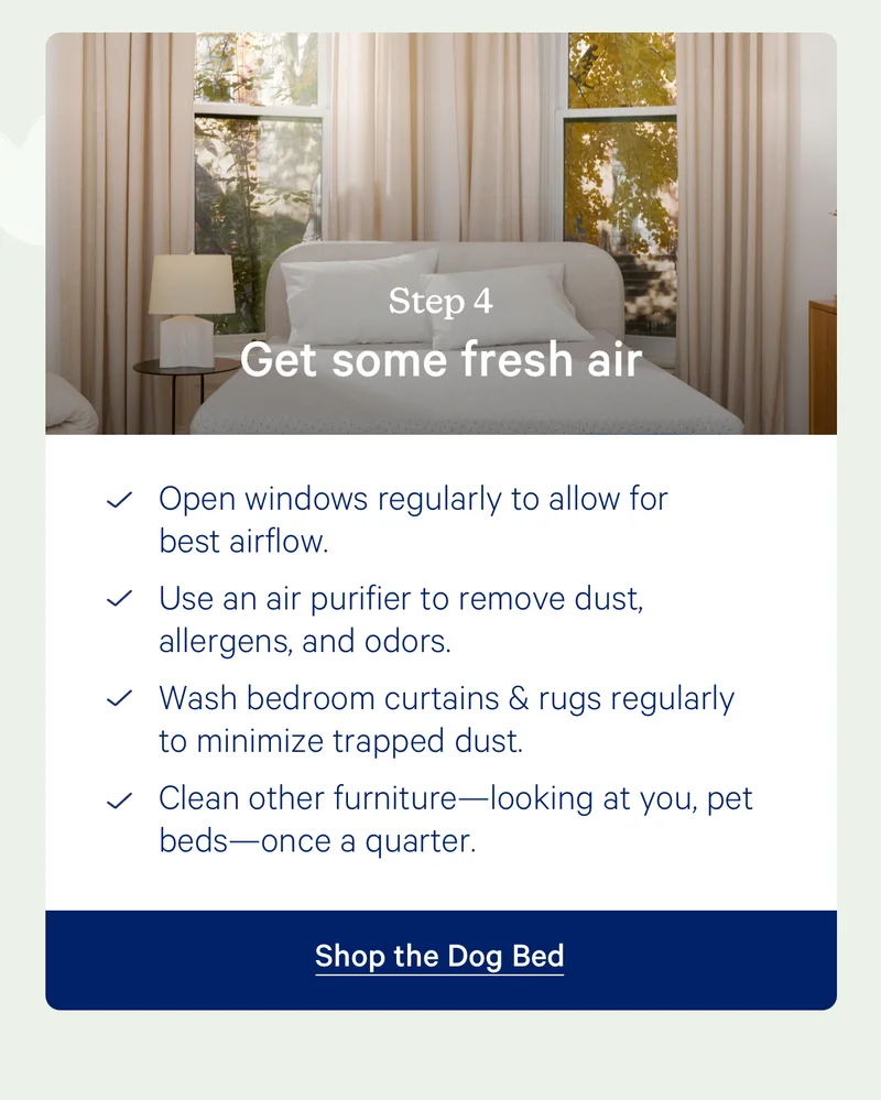 Step 4: Get some fresh air; Open windows regularly to allow for best airflow.  Use an air purifier to remove dust, allergens, and odors. Wash bedroom curtains & rugs regularly to minimize trapped dust. Clean other furniture—looking at you, pet beds—once a quarter.
