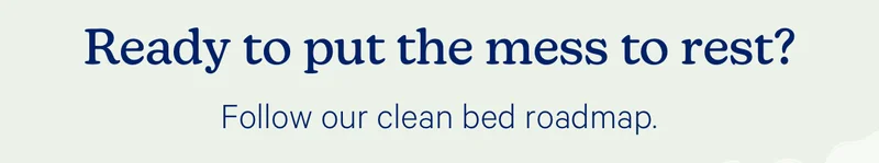 Ready to put the mess to rest? Follow our clean bed roadmap.