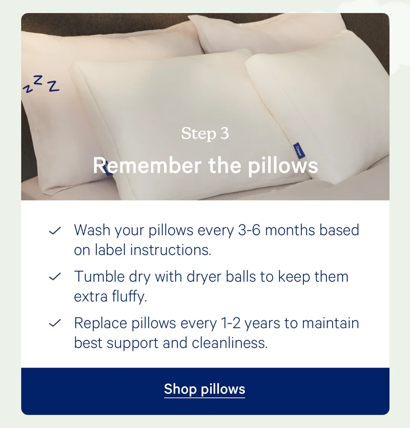 Step 3: Remember the pillows; Wash your pillows every 3-6 months based on label instructions. Tumble dry with dryer balls to keep them extra fluffy. Replace pillows every 1-2 years to maintain best support and cleanliness.