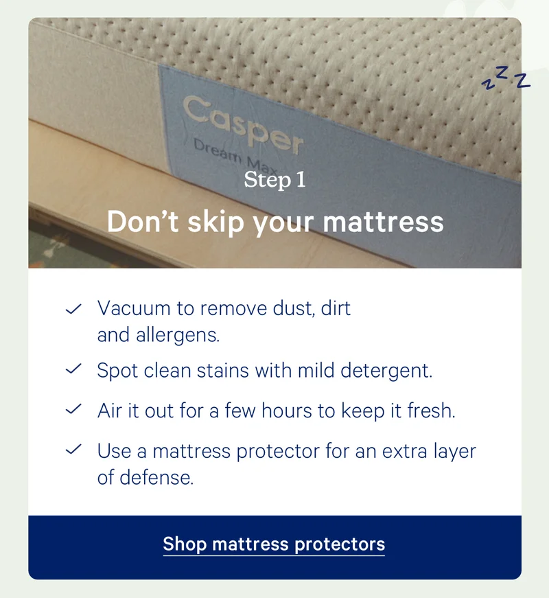 Step 1: Don't skip your mattress; Vacuum to remove dust, dirt and allergens.  Spot clean stains with mild detergent.  Air it out for a few hours to keep it fresh.  Use a mattress protector for an extra layer of defense.