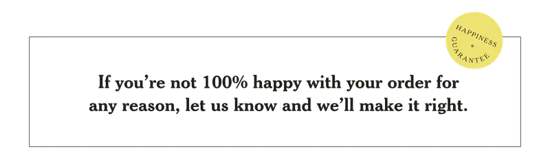 Happiness Guarantee: If you're not 100% happy with your order for any reason, let us know and we'll make it right.
