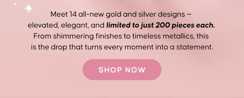Meet 14 all-new gold and silver designs — elevated, elegant, and limited to just 200 pieces each. From shimmering finishes to timeless metallics, this is the drop that turns every moment into a statement. SHOP NOW
