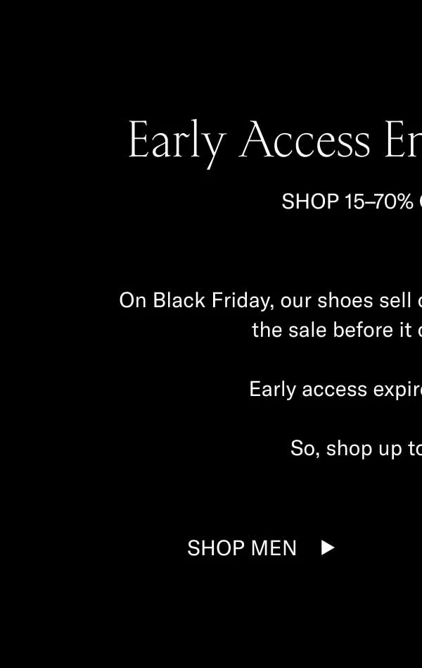 Early Access Ends at Midnight SHOP 15–70% OFF SITEWIDE On Black Friday, our shoes sell out fast. Luckily, you get to shop the sale before it officially goes live.  Early access expires at midnight ET.   So, shop up to 70% off now. Shop Men Shop Women
