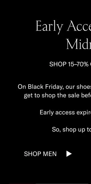 Early Access Ends at Midnight SHOP 15–70% OFF SITEWIDE On Black Friday, our shoes sell out fast. Luckily, you get to shop the sale before it officially goes live.  Early access expires at midnight ET.   So, shop up to 70% off now. Shop Men Shop Women
