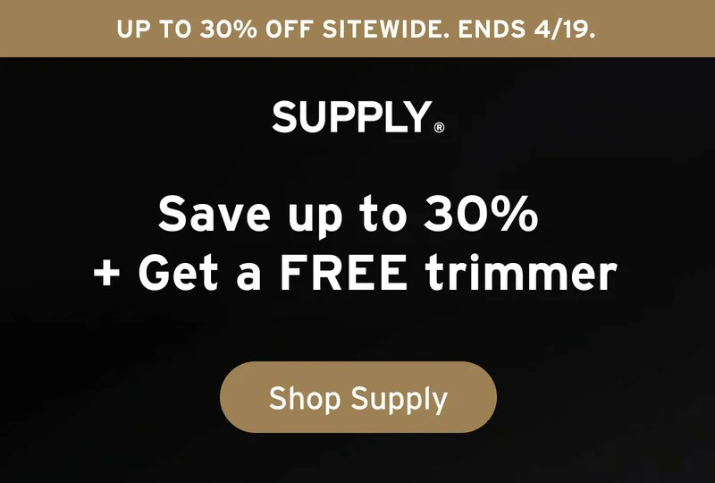 SUPPLY. Up to 30% off sitewide. Ends 4/19. SUPPLY. Save up to 30% + Get a FREE trimmer. Button: Shop Supply