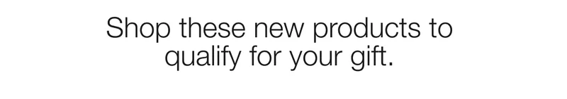 Shop these new products to qualify for your gift.