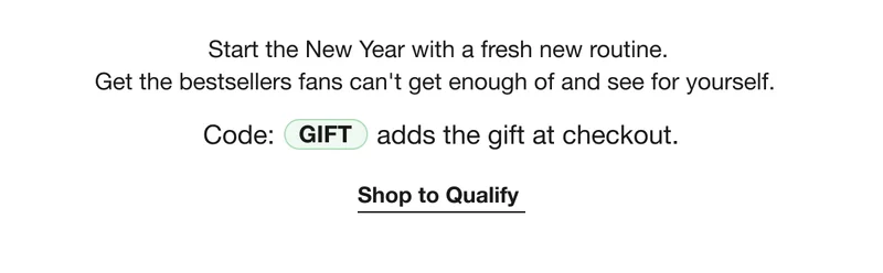 Start the New Year with a fresh new routine. Get the bestsellers fans can’t get enough of and see for yourself. | Code: Gift adds the gift at checkout. | Shop to Qualify