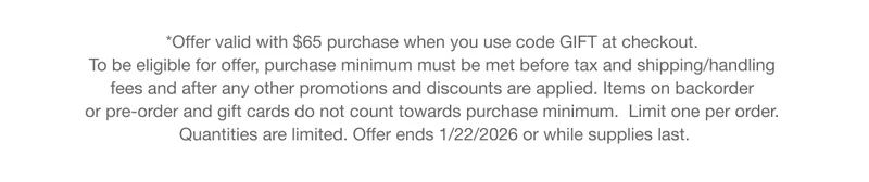 *Offer valid with $65 purchase when you use code GIFT at checkout. To be eligible for offer, purchase minimum must be met before tax and shipping/handling fees and after any other promotions and discounts are applied. Items on backorder or pre-order and gift cards do not count towards purchase minimum.  Limit one per order. Quantities are limited. Offer ends 1/22/2026 or while supplies last.