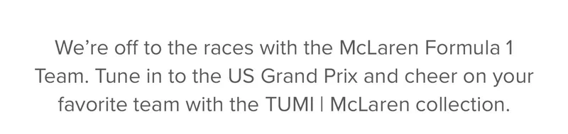 We’re off to the races with the McLaren Formula 1 Team. Tune in to the Austin Grand Prix and cheer on your favorite team with the TUMI | McLaren collection, built to last and engineered to perform.