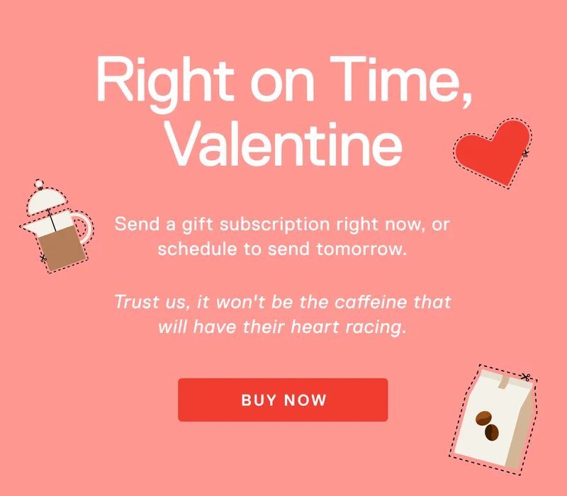 Right on Time, Valentine. Pro tip: Brew it for them and it won’t be the caffeine that’ll have their heart racing.Send a gift subscription right now, or schedule to send it later.