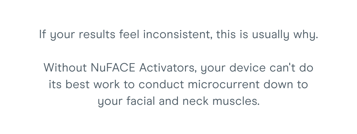 If your results feel inconsistent, this is usually why. Without NuFACE Activators, your device can't do its best work to conduct microcurrent down to your facial and neck muscles.