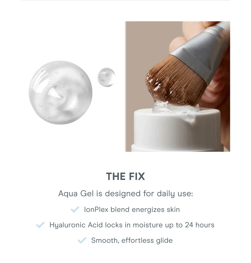 The Fix - Aqua Gel is designed for daily use: IonPlex blend energizes skin. Hyaluronic Acid locks in moisture up to 24 hours. Smooth, effortless glide.