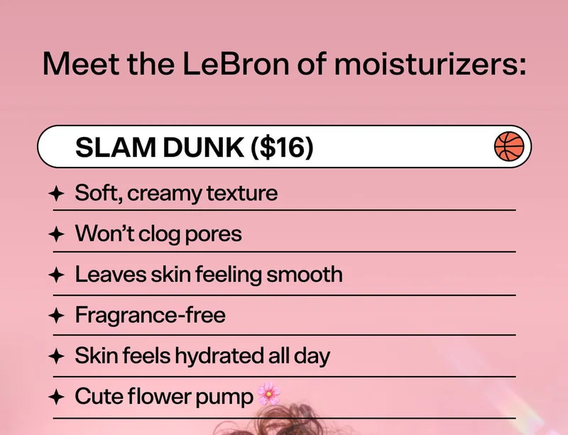 Meet the LeBron of Moisturizers:   SLAM DUNK Hydrating Moisturizer ($16)  Soft, creamy texture Won’t clog pores Leaves skin feeling smooth  Fragrance-free Skin feels hydrated all day Cute flower pump 🌸