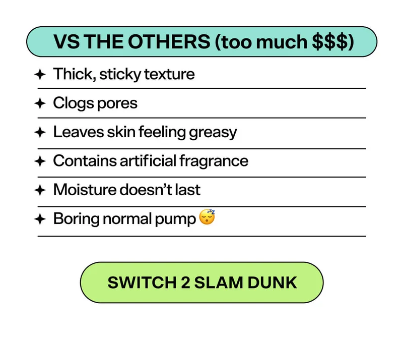 Vs.THE OTHERS (too much $$$) Thick, sticky texture  Clogs pores  Leaves skin feeling greasy  Contains artificial fragrance  Moisture doesn’t last  Boring normal pump 😴 Switch 2 Slam Dunk