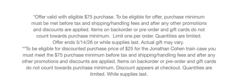 *Offer valid with eligible $75 purchase. To be eligible for offer, purchase minimum must be met before tax and shipping/handling fees and after any other promotions and discounts are applied. Items on backorder or pre-order and gift cards do not count towards purchase minimum. Limit one per order. Quantities are limited. Offer ends 5/14/26 or while supplies last. Actual giftmay vary. **To be eligible for discounted purchase price of $25 for the Jonathan Cohen train case you must meet the $75 purchase minimum before tax and shipping/handling fees and after any other promotions and discounts are applied. Items on backorder or pre-order and gift cards do not count towards purchase minimum. Discount appears at checkout. Quantities are limited. While supplies last.