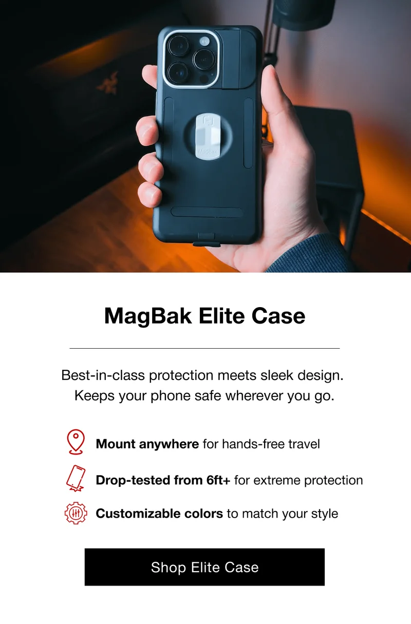 MagBak Elite Case Best-in-class protection meets sleek design.  Keeps your phone safe wherever you go. Mount anywhere for hands-free travel Drop-tested from 6ft+ for extreme protection Customizable colors to match your style