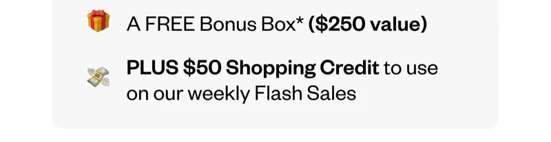 A FREE Bonus Box ($250 value) | PLUS $50 Shopping Credit to use on our weekly Flash Sales