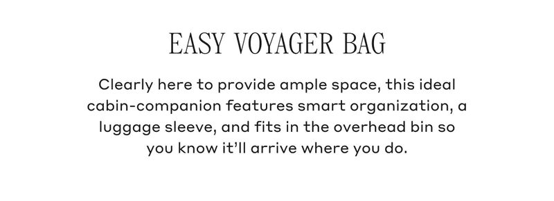 EASY VOYAGER BAG Clearly here to provide ample space, this ideal cabin-companion features smart organization, a luggage sleeve, and fits in the overheard bin so you know it'll arrive where you do.