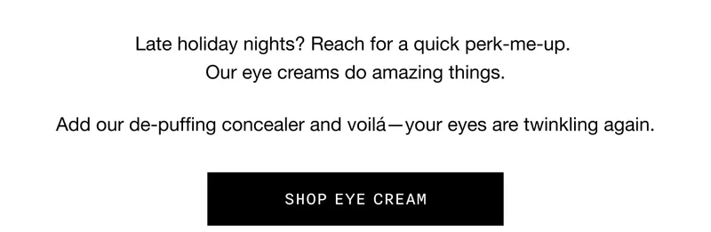Late holiday nights? Reach for a quick perk-me-up. Our eye creams do amazing things. Add our de-puffing concealer and voilá—your eyes are twinkling again. SHOP EYE CREAM