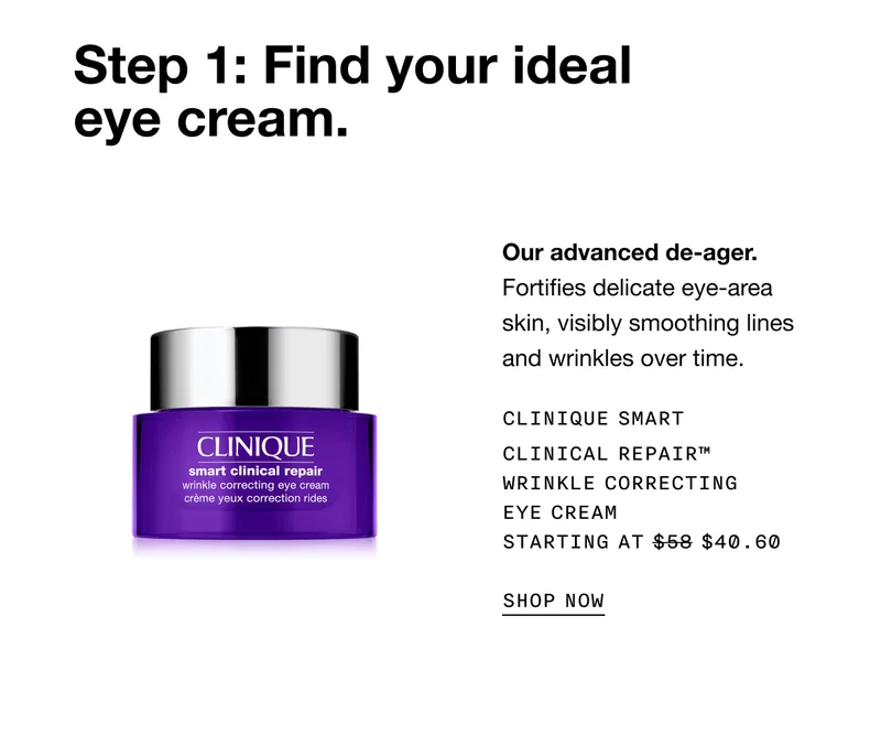 Step 1: Find your ideal eye cream. Our advanced de-ager.Fortifies delicate eye-area skin, visibly smoothing lines and wrinkles over time. Clinique Smart Clinical Repair™  Wrinkle Correcting Eye Cream Starting at $40.60 SHOP NOW