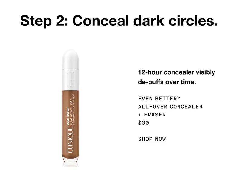 Step 2: Conceal dark circles. 12-hour concealer visibly de-puffs over time. Even Better™ All-Over Concealer + Eraser $30 SHOP NOW