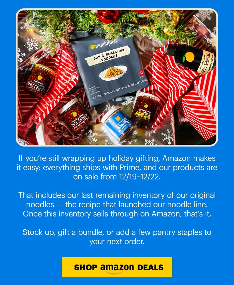 Body: If you’re still wrapping up holiday gifting, Amazon makes it easy: everything ships with Prime, and our products are on sale from 12/19–12/22.  That includes our last remaining inventory of our original noodles — the recipe that launched our noodle line. Once this inventory sells through on Amazon, that’s it.  Stock up, gift a bundle, or add a few pantry staples to your next order. CTA: SHOP AMAZON DEALS
