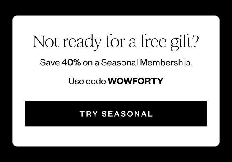 Not ready for a free gift? | Save 40% on a Seasonal Membership. | Use code discount code | Try Seasonal