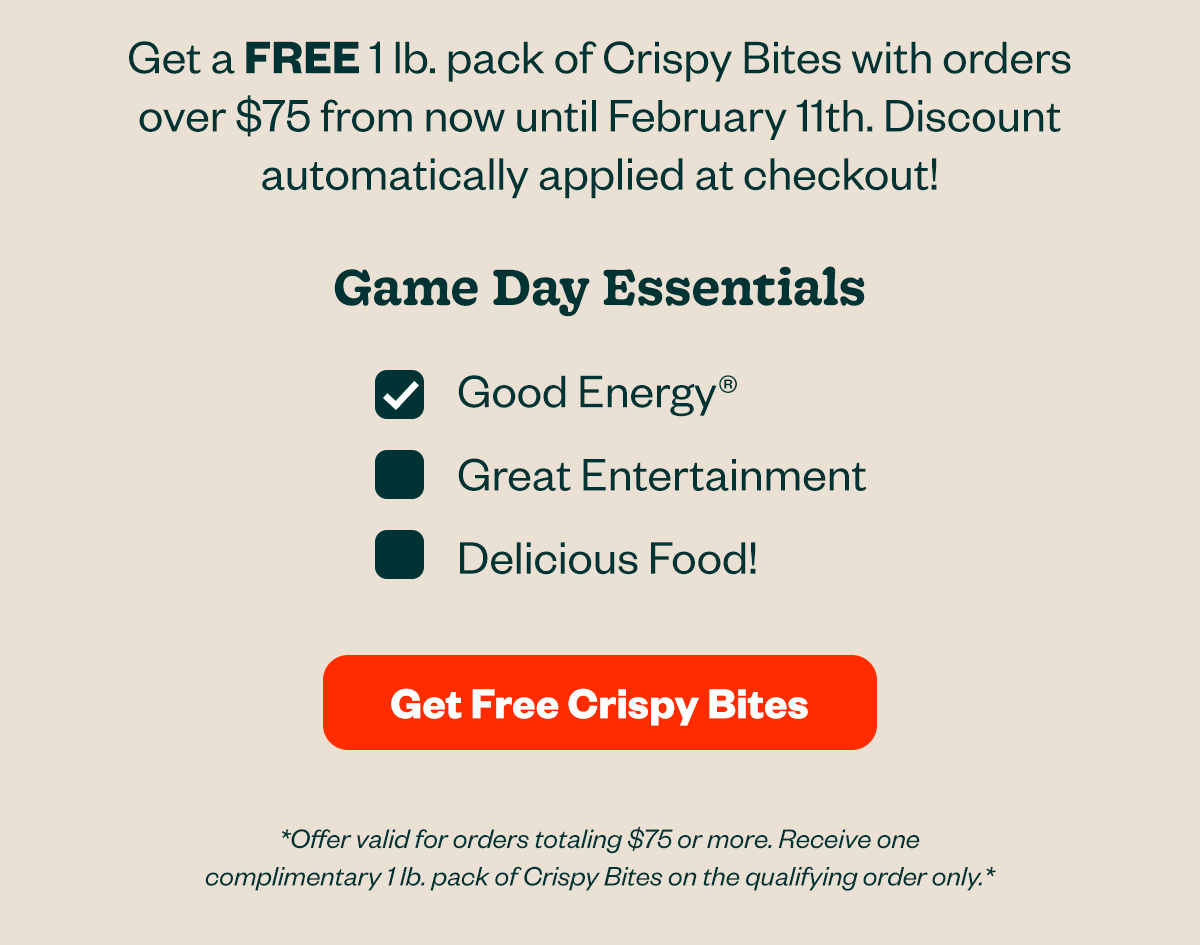 Gett a FREE 1lb. pack of Crispy Bites with orders over $75 from now until February 11th. Discount automatically applied at checkout! Game Day Essentials are Good Energy, Great Entertainment, Delicious Food! Get Free Crispy Bites