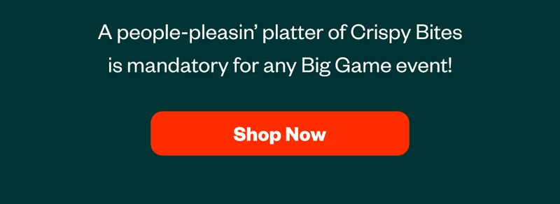 A people-pleasin' platter of Crispy Bites is mandatory for any Big Game event! Shop Now
