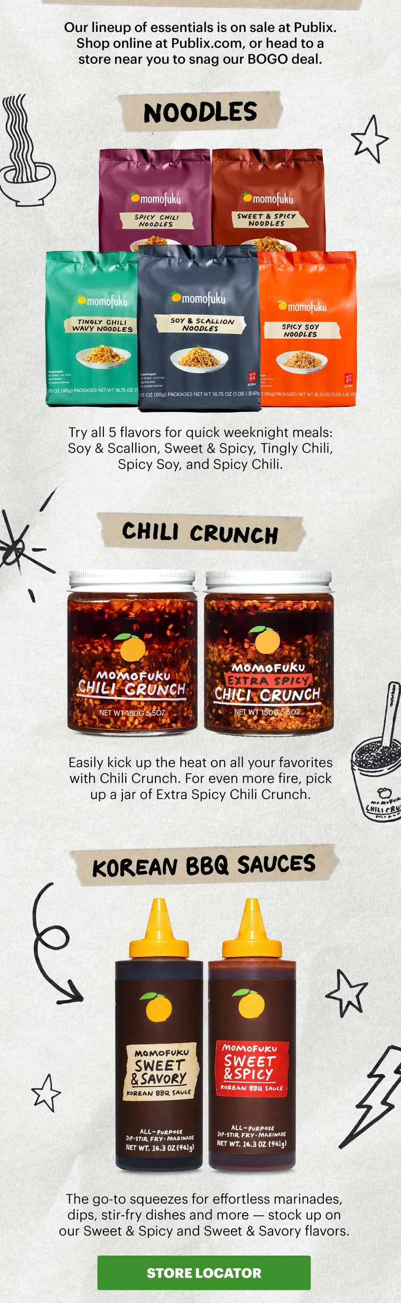 Sub-header: Our lineup of essentials is on sale at Publix. Shop online at Publix.com, or head to a store near you to snag our BOGO deal.   Header: Noodles  Sub-header: Try all 5 flavors for quick weeknight meals: Soy & Scallion, Sweet & Spicy, Tingly Chili, Spicy Soy, and Spicy Chili.   Header: Chili Crunch  Sub-header: Easily kick up the heat on all your favorites with Chili Crunch. For even more fire, pick up a jar of Extra Spicy Chili Crunch.   Header: Korean BBQ Sauces Sub-header: The go-to squeezes for effortless marinades, dips, stir-fry dishes and more — stock up on our Sweet & Spicy and Sweet & Savory flavors.  CTA: STORE LOCATOR