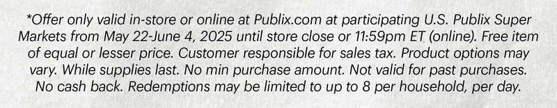 Sub-text: *Offer only valid in-store or online at Publix.com at participating U.S. Publix Super Markets from May 22-June 4, 2025 until store close or 11:59pm ET (online). Free item of equal or lesser price. Customer responsible for sales tax. Product options may vary. While supplies last. No min purchase amount. Not valid for past purchases. No cash back. Redemptions may be limited to up to 8 per household, per day.