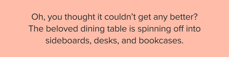 The beloved dining table is spinning off into sideboards, desks, and bookcases.
