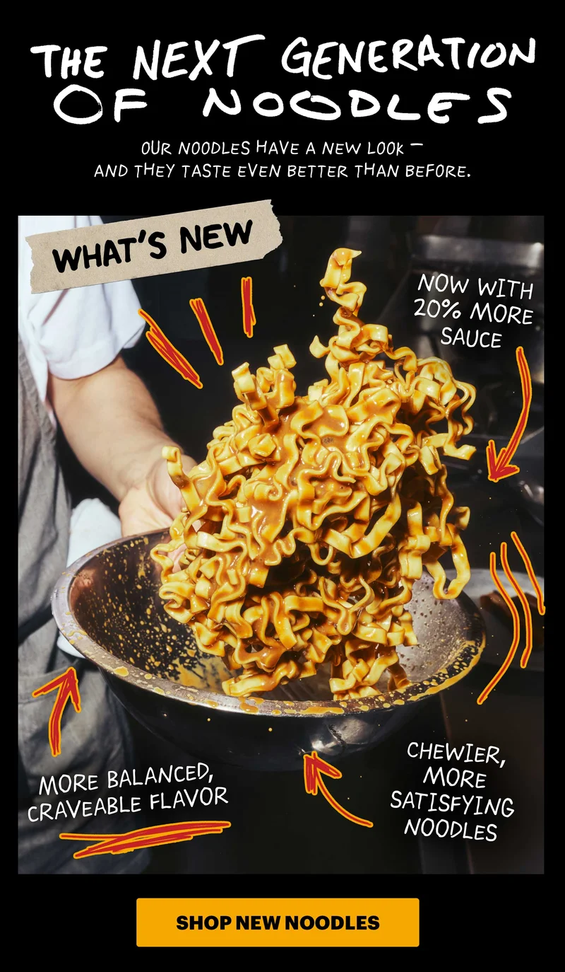 Header: THE NEXT GENERATION OF NOODLES   Sub-header: Our noodles have a new look — and they taste even better than before.  Call-out Icons:  More chew Better texture 20% more sauce   CTA: SHOP NEW NOODLES
