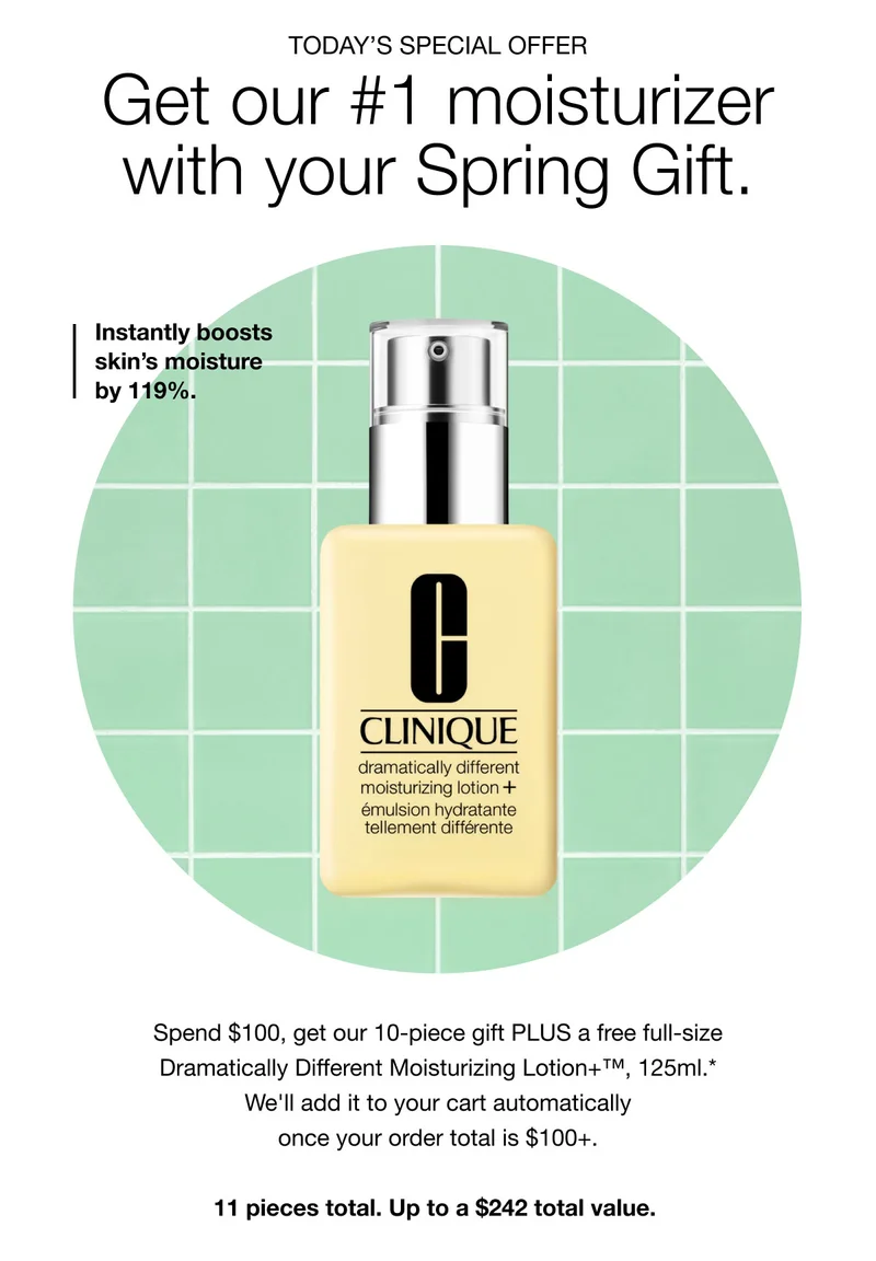 TODAY’S SPECIAL OFFER | Get our #1 moisturizer with your Spring Gift. | Instantly boosts skin’s moisture by 119%. | Spend $100, get our 10-piece gift PLUS a free full-size Dramatically Different Moisturizing Lotion+™, 125ml.* We'll add it to your cart automatically once your order total is $100+. 11 pieces total. Up to a $242 total value.