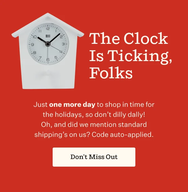 The Clock Is Ticking, Folks | Just a few more days to shop in time for the holidays, so don't dilly dally! Oh, and did we mention standard shipping's on us? Code auto-applied. | Don't Miss Out