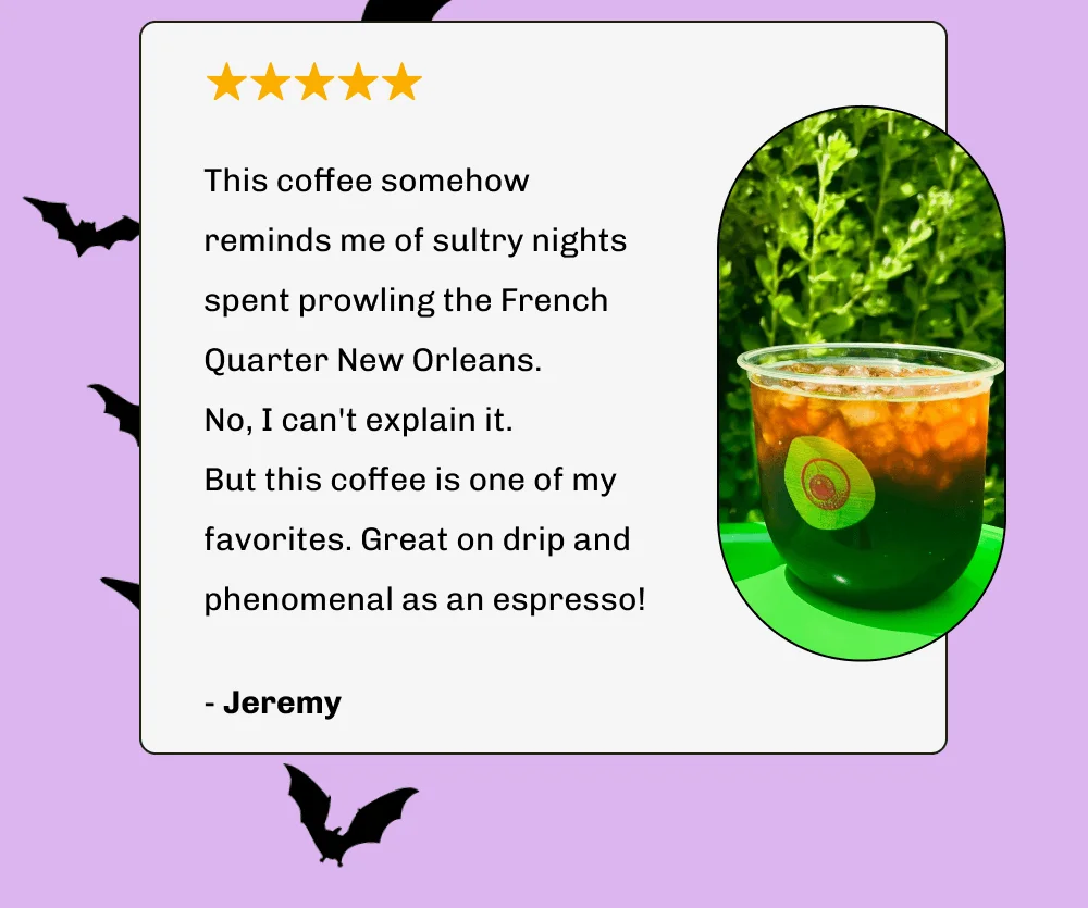 This coffee somehow reminds me of sultry nights spent prowling the French Quarter New Orleans.  No, I can't explain it.  But this coffee is one of my favorites. Great on drip and phenomenal as an espresso! - Jeremy