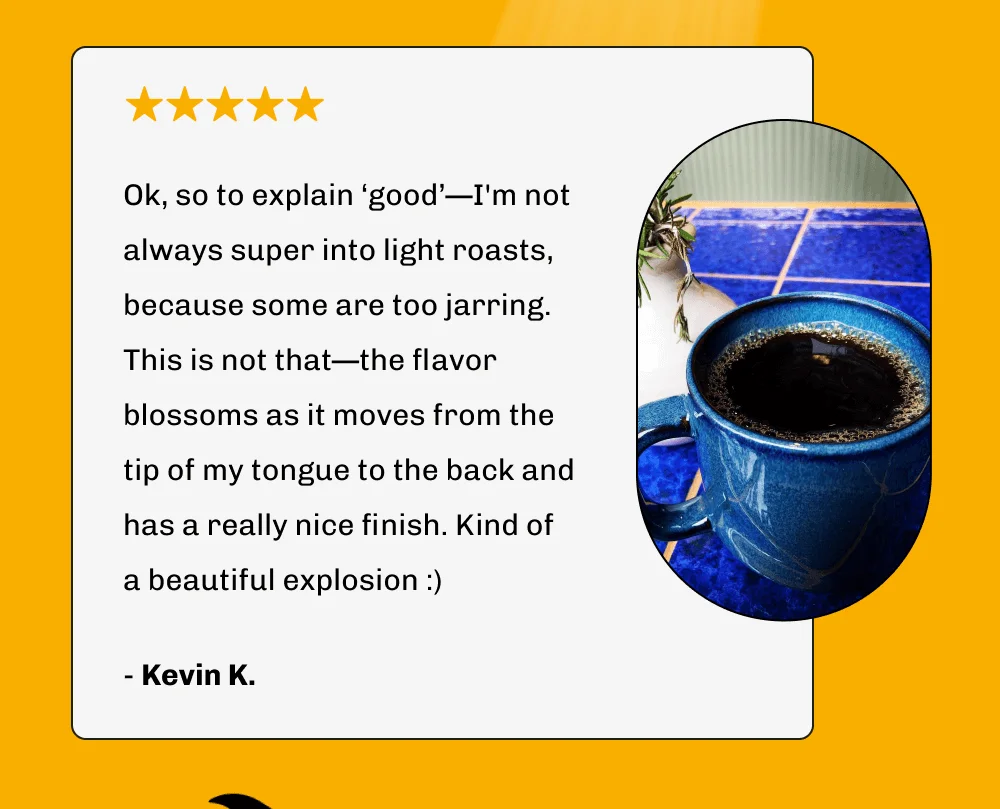 Ok, so to explain ‘good’—I'm not always super into light roasts, because some are too jarring. This is not that—the flavor blossoms as it moves from the tip of my tongue to the back and has a really nice finish. Kind of a beautiful explosion :) - Kevin K.