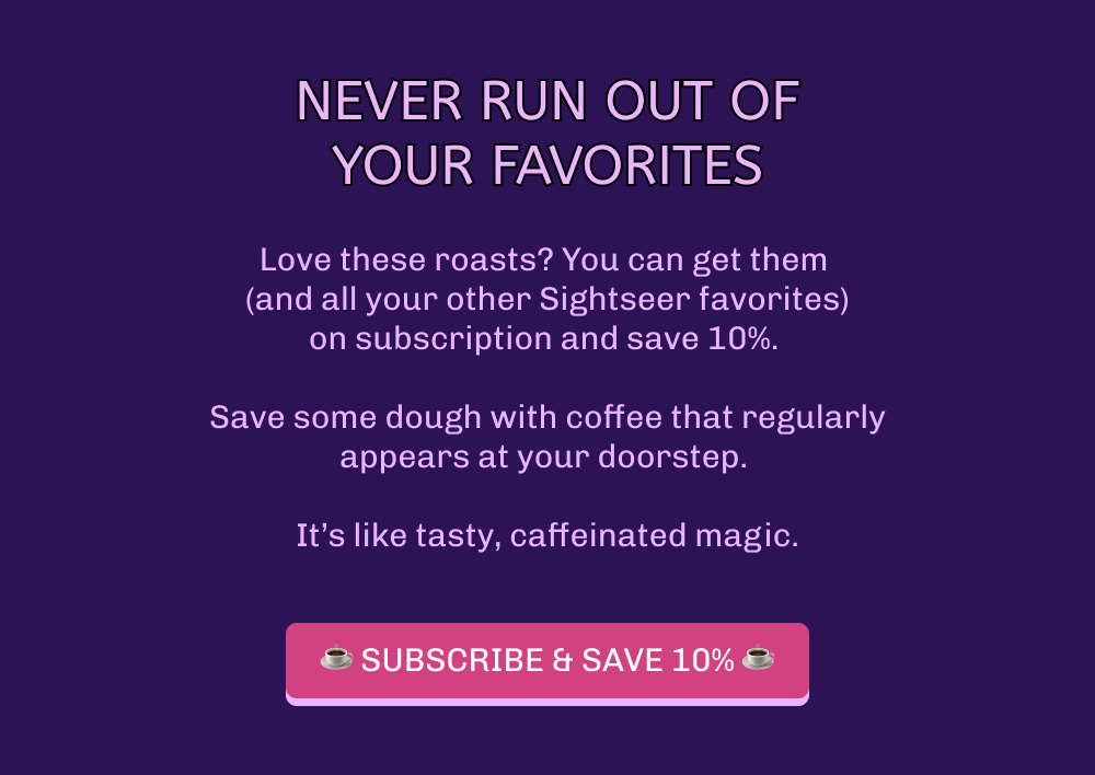 Never run out of your favorites Love these roasts? You can get them  (and all your other Sightseer favorites) on subscription and save 10%.   Save some dough with coffee that regularly appears at your doorstep.   It’s like tasty, caffeinated magic. ☕️ SUBSCRIBE & SAVE 10% ☕️