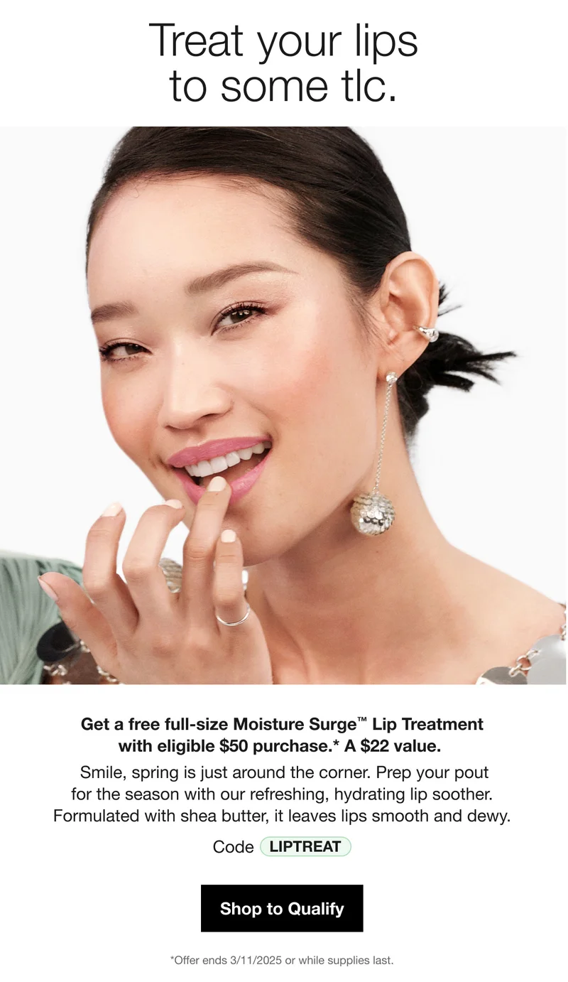 Treat your lips to some tlc. Get a free full-size Moisture Surge™ Lip Treatment with eligible $50 purchase.* A $22 value. Smile, spring is just around the corner. Prep your pout for the season with our refreshing, hydrating lip soother. Formulated with shea butter, it leaves lips smooth and dewy. Code discount code Shop to Qualify *Offer ends 3/11/2025 or while supplies last.