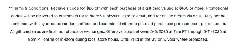 **Terms & Conditions: Receive a code for $20 off with each purchase of a gift card valued at $100 or more. Promotional codes will be delivered to customers for in-store via physical card or email, and for online orders via email. May not be combined with any other promotions, offers, or discounts. Limit three gift card purchases per increment per customer. All gift card sales are final; no refunds or exchanges. Offer available between 5/5/2025 at 7am PT through 5/11/2025 at 9pm PT online or in-store during local store hours. Offer valid in the US only. Void where prohibited. **Terms & Conditions: Receive a code for $20 off with each purchase of a gift card valued at $100 or more. Promotional codes will be delivered to customers for in-store via physical card or email, and for online orders via email. May not be combined with any other promotions, offers, or discounts. Limit three gift card purchases per increment per customer. All gift card sales are final; no refunds or exchanges. Offer available between 5/5/2025 at 7am PT through 5/11/2025 at 9pm PT online or in-store during local store hours. Offer valid in the US only. Void where prohibited.