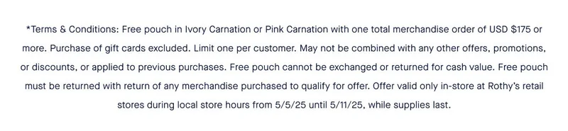 *Terms & Conditions: Free pouch in Ivory Carnation or Pink Carnation with one total merchandise order of USD $175 or more. Purchase of gift cards excluded. Limit one per customer. May not be combined with any other offers, promotions, or discounts, or applied to previous purchases. Free pouch cannot be exchanged or returned for cash value. Free pouch must be returned with return of any merchandise purchased to qualify for offer. Offer valid only in-store at Rothyβs retail stores during local store hours from 5/5/25 until 5/11/25, while supplies last. *Terms & Conditions: Free pouch in Ivory Carnation or Pink Carnation with one total merchandise order of USD $175 or more. Purchase of gift cards excluded. Limit one per customer. May not be combined with any other offers, promotions, or discounts, or applied to previous purchases. Free pouch cannot be exchanged or returned for cash value. Free pouch must be returned with return of any merchandise purchased to qualify for offer. Offer valid only in-store at Rothyβs retail stores during local store hours from 5/5/25 until 5/11/25, while supplies last.