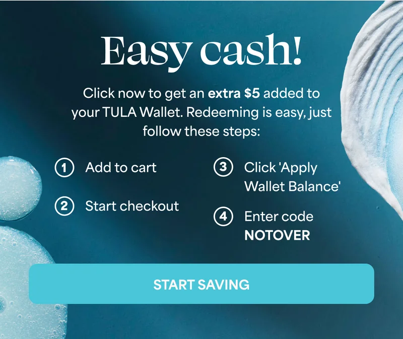 Easy cash! Click now to get an extra $5 added to your TULA Wallet. Redeeming is easy, just follow these steps: 1. Add to cart 2. Start checkout 3. Click 'Apply Wallet Balance' 4. Enter code discount code START SAVING
