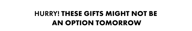 Hurry, These gifts might not be an option tomorrow