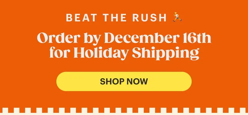 Beat the rush 🏃 Order by December 16th for Standard Holiday Shipping!