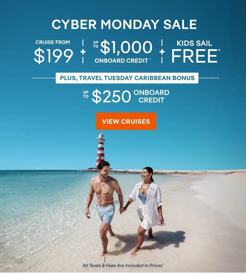 Cyber Monday Sale – Cruise From $199 + Up
to $1,000 Onboard Credit + Kids Sail Free* – Plus, Travel Tuesday Discount Bonus: Up to $250 Onboard Credit – Click to View Cruises & Book Now – All Taxes & Fees Are Included in Prices* Cyber Monday Sale – Cruise From $199 + Up to $1,000 Onboard Credit + Kids Sail Free* – Plus, Travel Tuesday Discount Bonus: Up to $250 Onboard Credit – Click to View Cruises & Book Now – All Taxes & Fees Are Included in Prices*