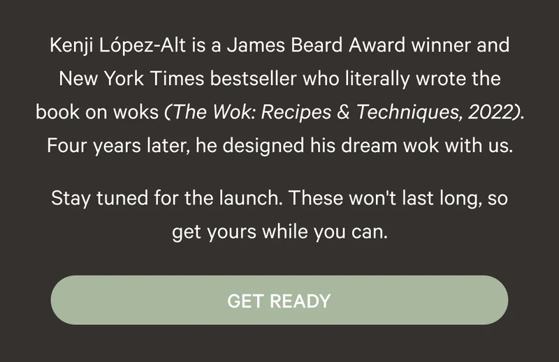 Kenji López-Alt is a James Beard Award winner and New York Times bestseller who literally wrote the book on woks (The Wok: Recipes & Techniques, 2022). Four years later, he designed his dream wok with us. Stay tuned for the launch. These won't last long, so get yours while you can. Get Ready